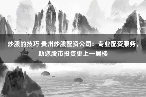 炒股的技巧 贵州炒股配资公司：专业配资服务，助您股市投资更上一层楼