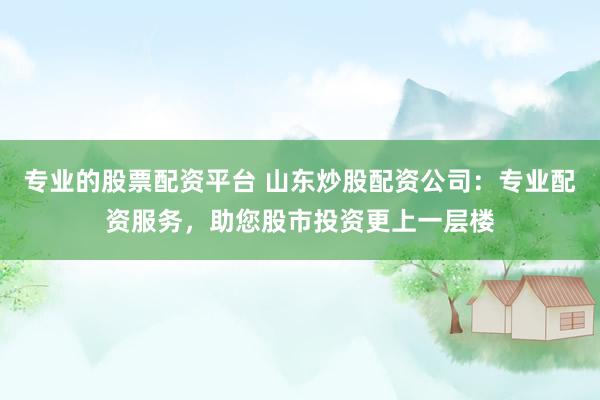 专业的股票配资平台 山东炒股配资公司：专业配资服务，助您股市投资更上一层楼