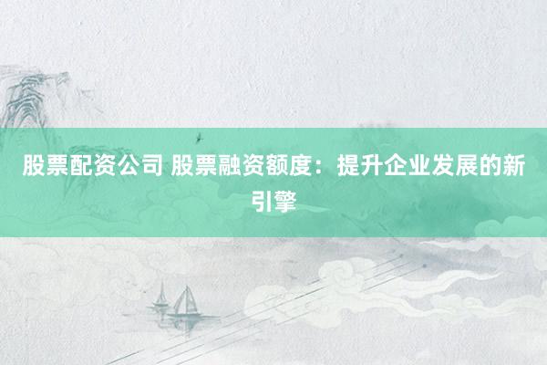 股票配资公司 股票融资额度：提升企业发展的新引擎
