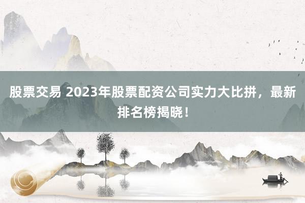 股票交易 2023年股票配资公司实力大比拼，最新排名榜揭晓！