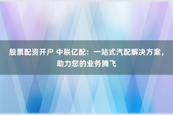 股票配资开户 中联亿配：一站式汽配解决方案，助力您的业务腾飞