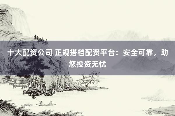 十大配资公司 正规搭档配资平台：安全可靠，助您投资无忧