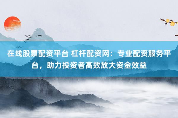 在线股票配资平台 杠杆配资网：专业配资服务平台，助力投资者高效放大资金效益