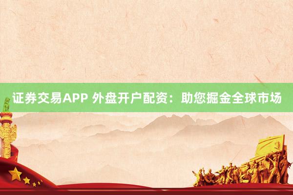证券交易APP 外盘开户配资：助您掘金全球市场