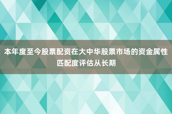 本年度至今股票配资在大中华股票市场的资金属性匹配度评估从长期