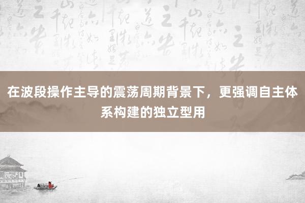 在波段操作主导的震荡周期背景下,更强调自主体系构建的独立型用