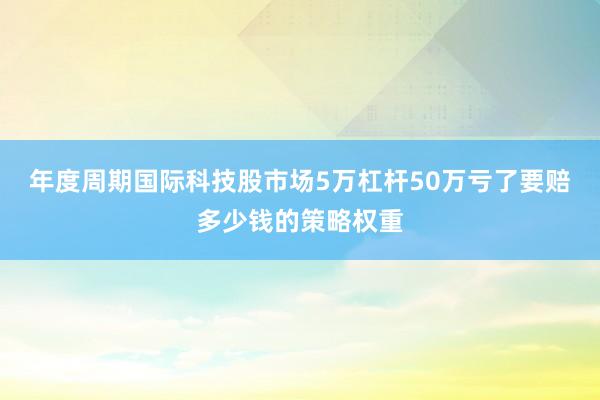 年度周期国际科技股市场5万杠杆50万亏了要赔多少钱的策略权重