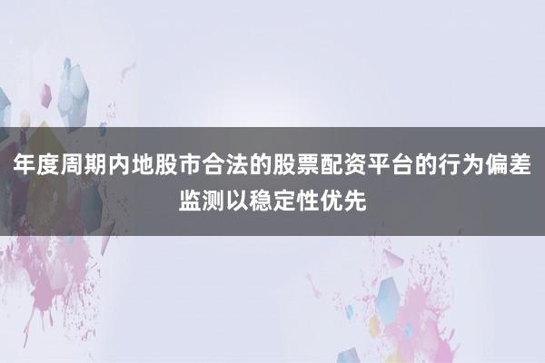 年度周期内地股市合法的股票配资平台的行为偏差监测以稳定性优先