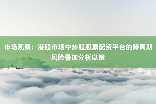 市场观察：港股市场中炒股股票配资平台的跨周期风险叠加分析以策