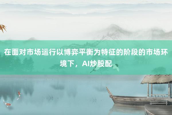 在面对市场运行以博弈平衡为特征的阶段的市场环境下，AI炒股配