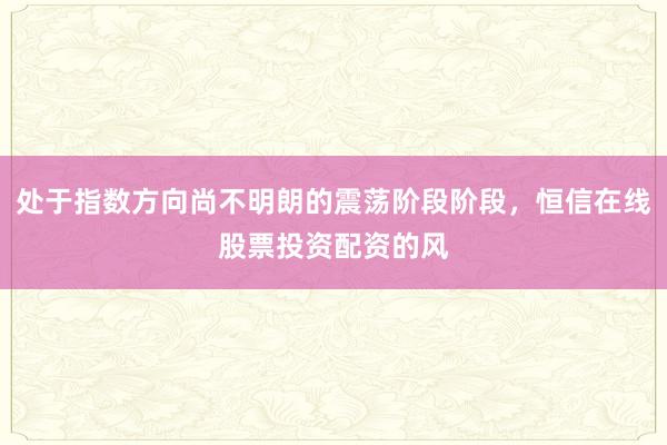 处于指数方向尚不明朗的震荡阶段阶段，恒信在线股票投资配资的风