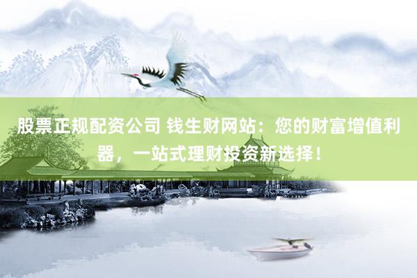 股票正规配资公司 钱生财网站:您的财富增值利器,一站式理财投资新选择!