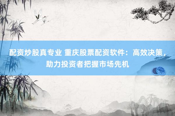 配资炒股真专业 重庆股票配资软件:高效决策,助力投资者把握市场先机