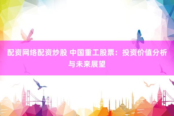 配资网络配资炒股 中国重工股票：投资价值分析与未来展望