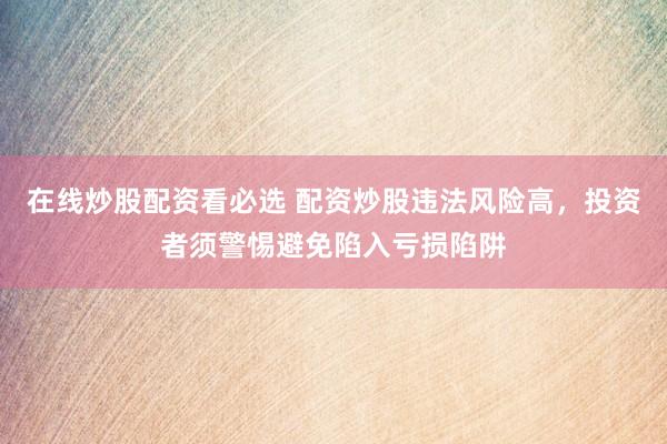 在线炒股配资看必选 配资炒股违法风险高，投资者须警惕避免陷入亏损陷阱