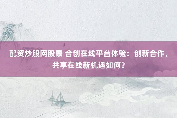 配资炒股网股票 合创在线平台体验:创新合作,共享在线新机遇如何?