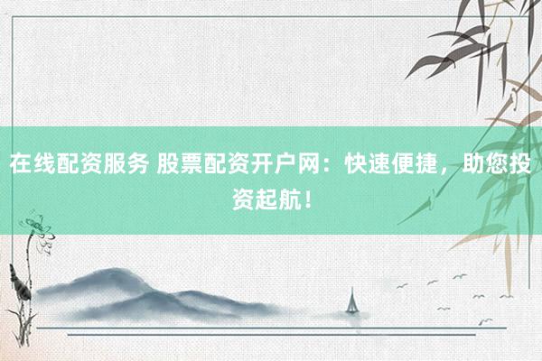 在线配资服务 股票配资开户网：快速便捷，助您投资起航！
