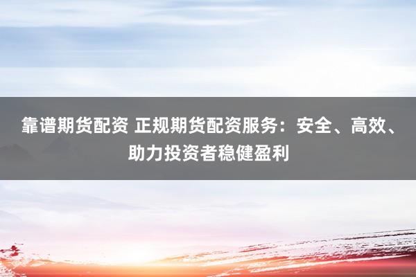靠谱期货配资 正规期货配资服务：安全、高效、助力投资者稳健盈利
