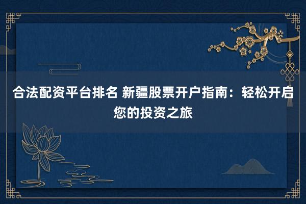 合法配资平台排名 新疆股票开户指南：轻松开启您的投资之旅