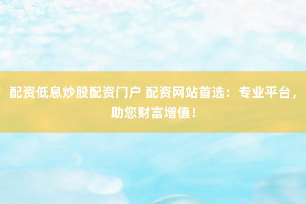 配资低息炒股配资门户 配资网站首选：专业平台，助您财富增值！