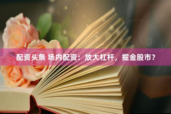 配资头条 场内配资：放大杠杆，掘金股市？
