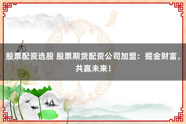 股票配资选股 股票期货配资公司加盟：掘金财富，共赢未来！