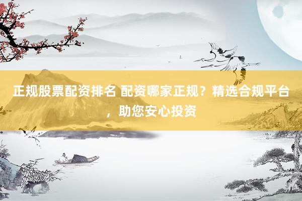 正规股票配资排名 配资哪家正规？精选合规平台，助您安心投资