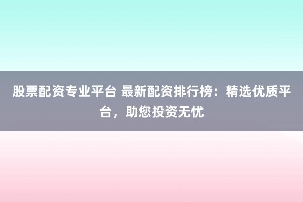 股票配资专业平台 最新配资排行榜：精选优质平台，助您投资无忧
