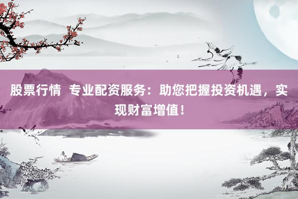 股票行情  专业配资服务：助您把握投资机遇，实现财富增值！