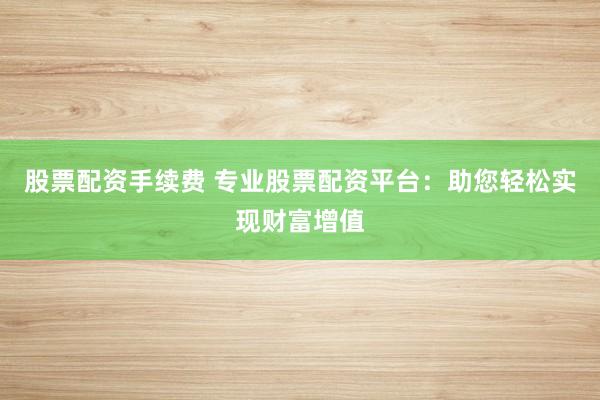 股票配资手续费 专业股票配资平台：助您轻松实现财富增值