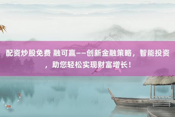 配资炒股免费 融可赢——创新金融策略，智能投资，助您轻松实现财富增长！